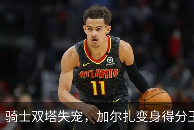 骑士双塔失宠，加尔扎变身得分王！